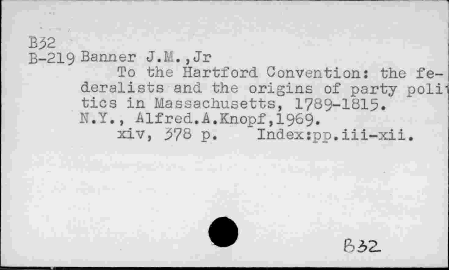 ﻿B32
B-219 Banner J.M. , Jr
To the Hartford. Convention: the federalists and the origins of party poli tics in Massachusetts, 1789-1815.
N.Y., Alfred.A.Knopf,1969.
xiv, 578 p. Index:pp.iii-xii.
632.